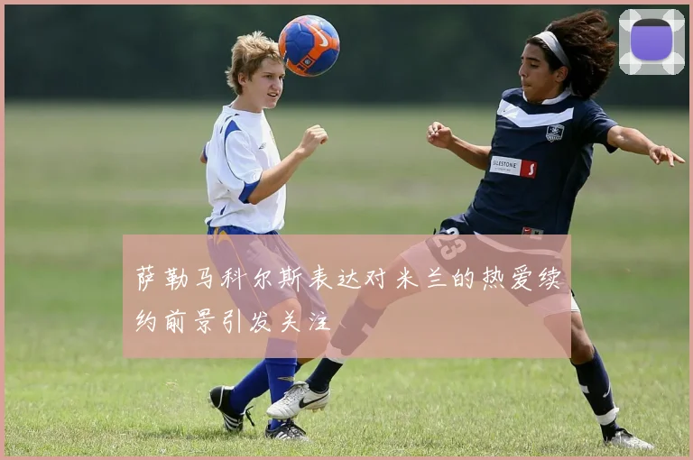 萨勒马科尔斯表达对米兰的热爱续约前景引发关注