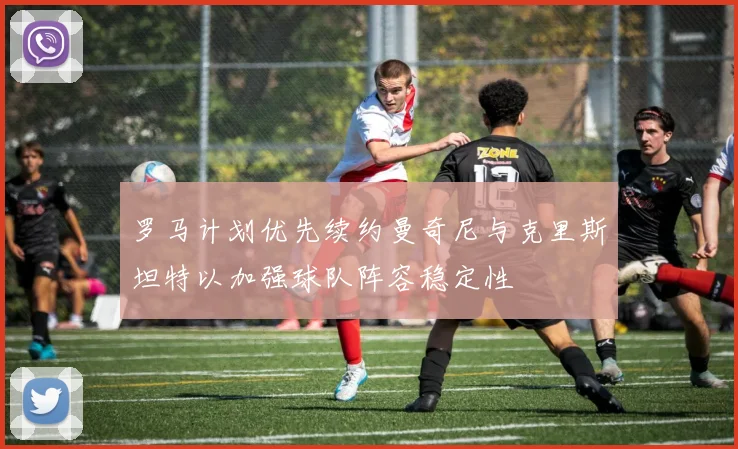 罗马计划优先续约曼奇尼与克里斯坦特以加强球队阵容稳定性