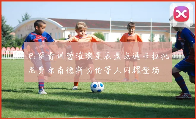 巴萨青训营璀璨星辰盘点通卡拉托尼费尔南德斯戈伦等人闪耀登场