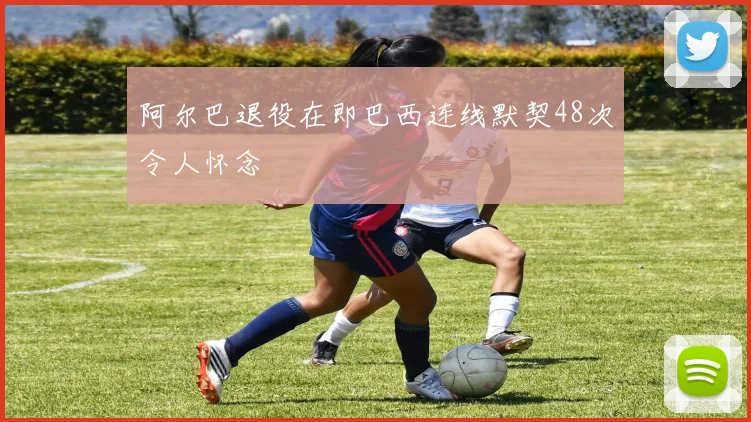 阿尔巴退役在即巴西连线默契48次令人怀念