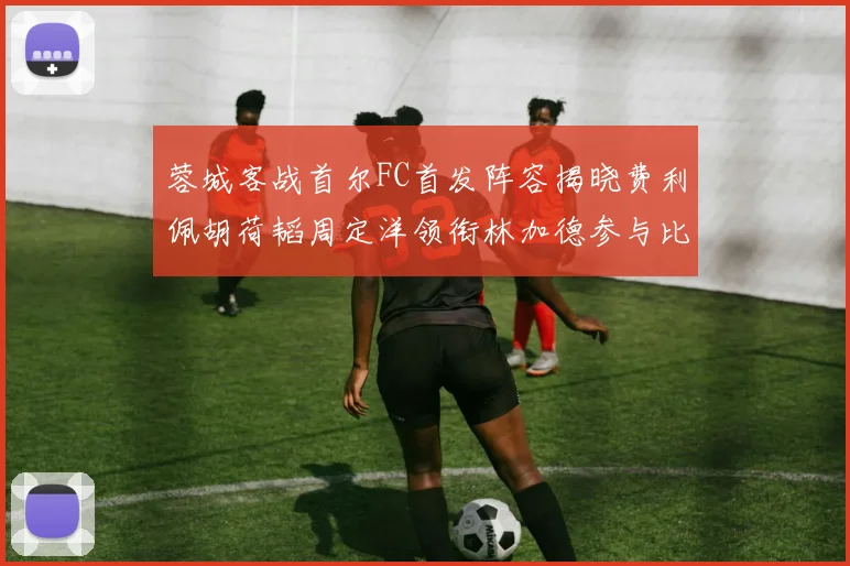 蓉城客战首尔FC首发阵容揭晓费利佩胡荷韬周定洋领衔林加德参与比赛