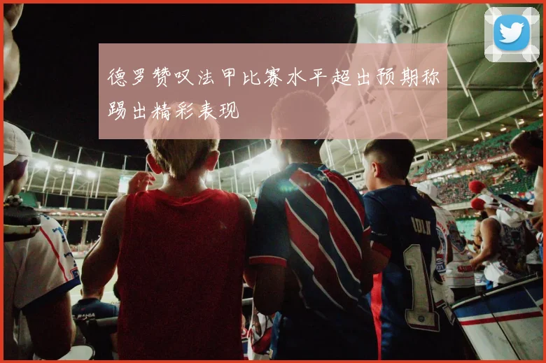 德罗赞叹法甲比赛水平超出预期称踢出精彩表现