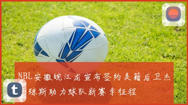 NBL安徽皖江龙宣布签约美籍后卫杰西琼斯助力球队新赛季征程