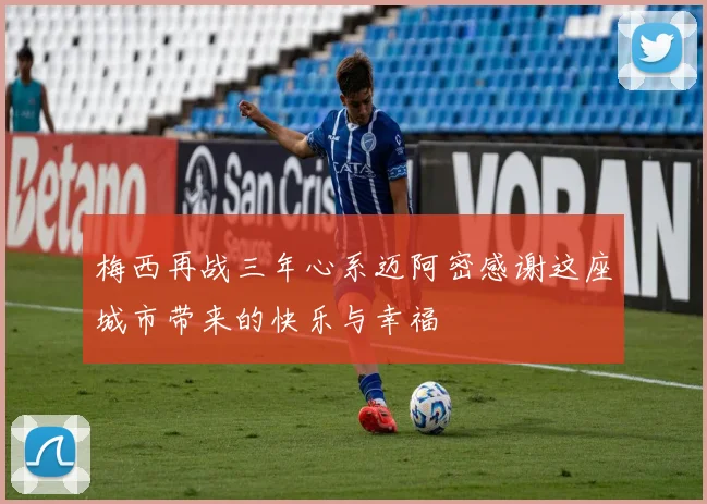 梅西再战三年心系迈阿密感谢这座城市带来的快乐与幸福