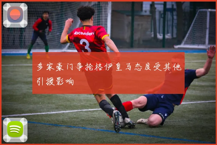多家豪门争抢格伊皇马态度受其他引援影响
