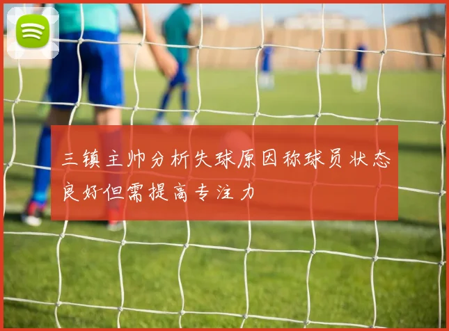 三镇主帅分析失球原因称球员状态良好但需提高专注力