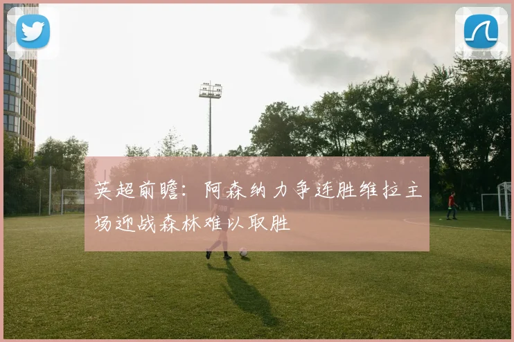 英超前瞻：阿森纳力争连胜维拉主场迎战森林难以取胜