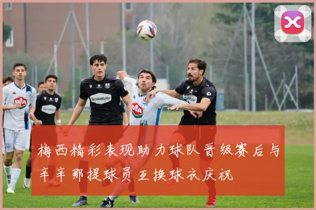 梅西精彩表现助力球队晋级赛后与辛辛那提球员互换球衣庆祝