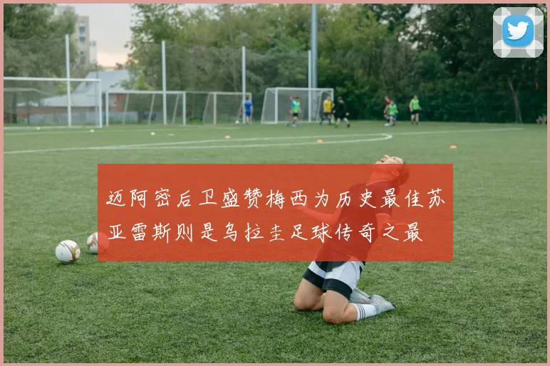 迈阿密后卫盛赞梅西为历史最佳苏亚雷斯则是乌拉圭足球传奇之最