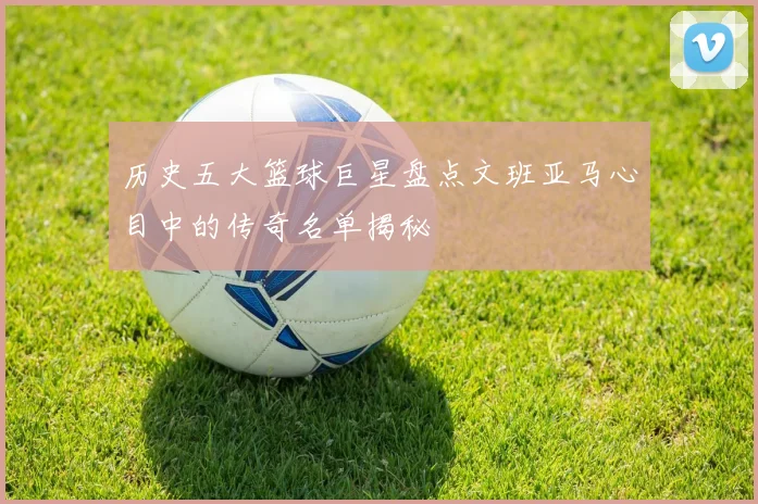 历史五大篮球巨星盘点文班亚马心目中的传奇名单揭秘