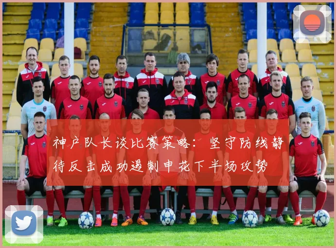 神户队长谈比赛策略：坚守防线静待反击成功遏制申花下半场攻势