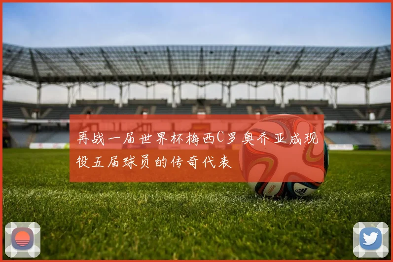 再战一届世界杯梅西C罗奥乔亚成现役五届球员的传奇代表