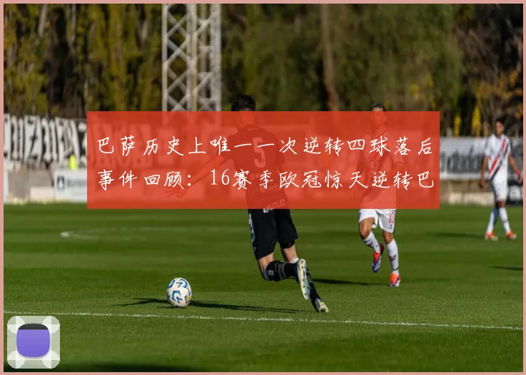 巴萨历史上唯一一次逆转四球落后事件回顾：16赛季欧冠惊天逆转巴黎