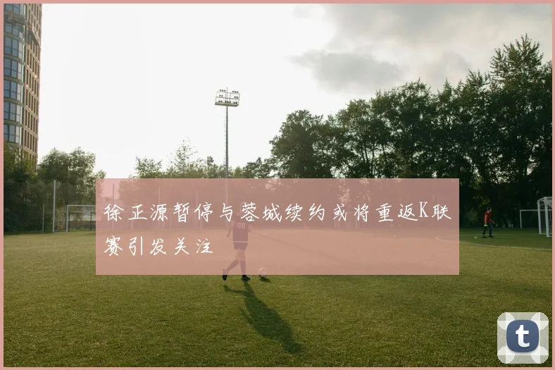 徐正源暂停与蓉城续约或将重返K联赛引发关注