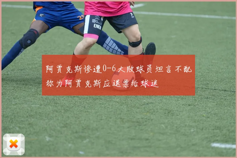阿贾克斯惨遭0-6大败球员坦言不配称为阿贾克斯应退票给球迷