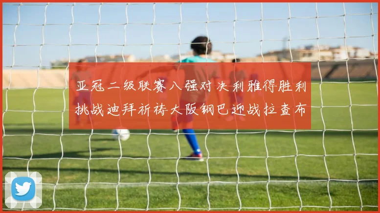 亚冠二级联赛八强对决利雅得胜利挑战迪拜祈祷大阪钢巴迎战拉查布里府