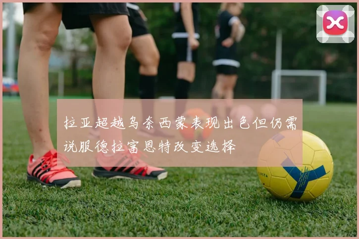 拉亚超越乌奈西蒙表现出色但仍需说服德拉富恩特改变选择
