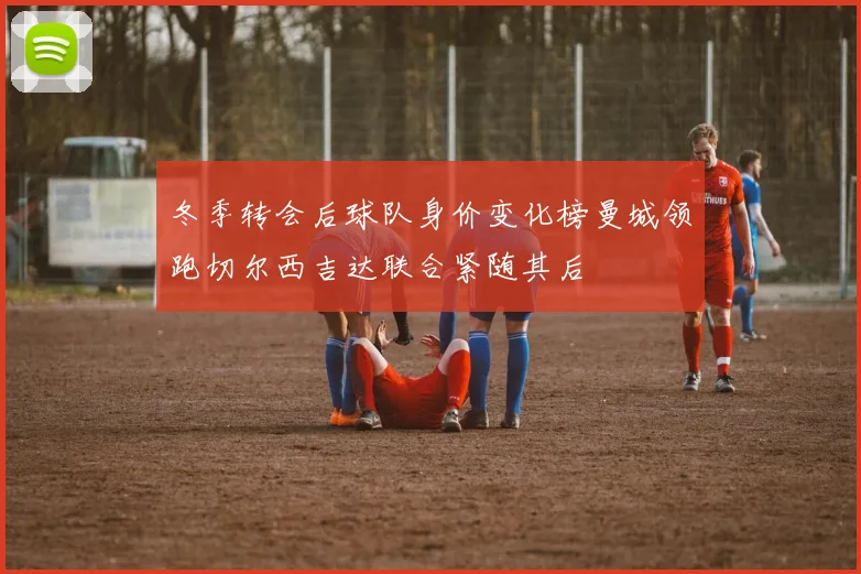 冬季转会后球队身价变化榜曼城领跑切尔西吉达联合紧随其后