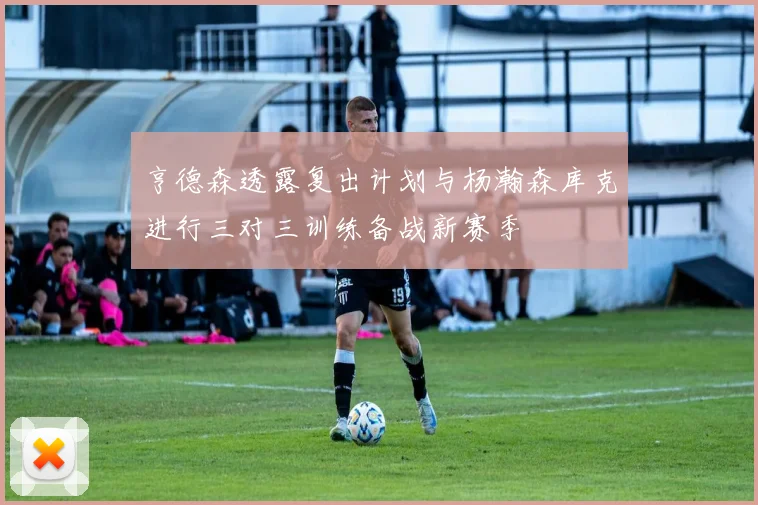 亨德森透露复出计划与杨瀚森库克进行三对三训练备战新赛季