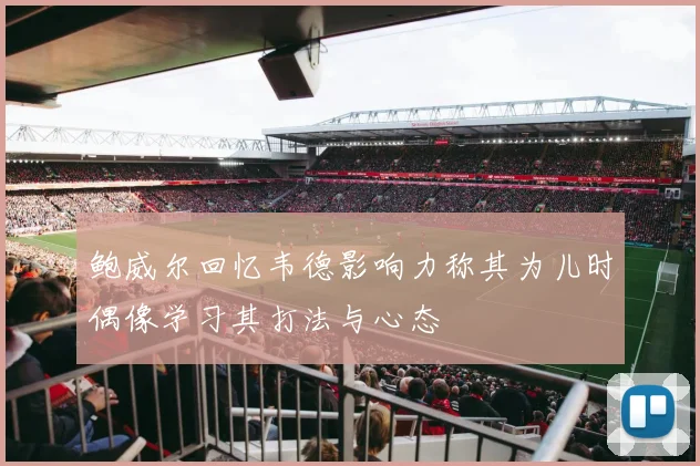鲍威尔回忆韦德影响力称其为儿时偶像学习其打法与心态