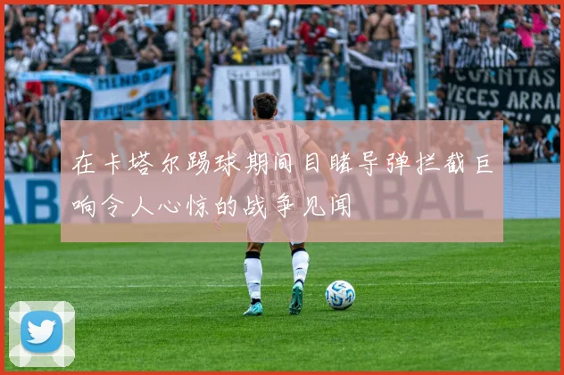 在卡塔尔踢球期间目睹导弹拦截巨响令人心惊的战争见闻