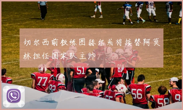 切尔西前教练图赫尔或将接替阿莫林担任国家队主帅