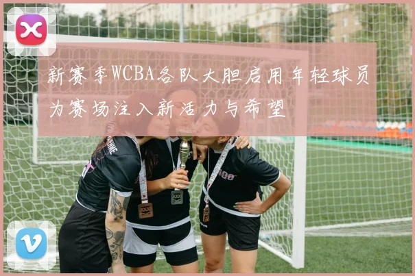 新赛季WCBA各队大胆启用年轻球员为赛场注入新活力与希望