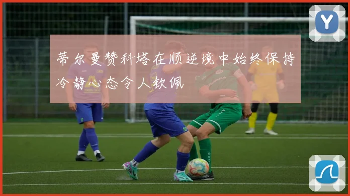 蒂尔曼赞科塔在顺逆境中始终保持冷静心态令人钦佩