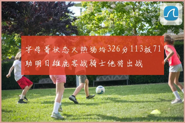 字母哥状态火热场均326分113板71助明日雄鹿客战骑士他将出战