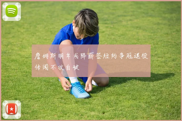 詹姆斯明年或降薪签短约争冠退役传闻不攻自破