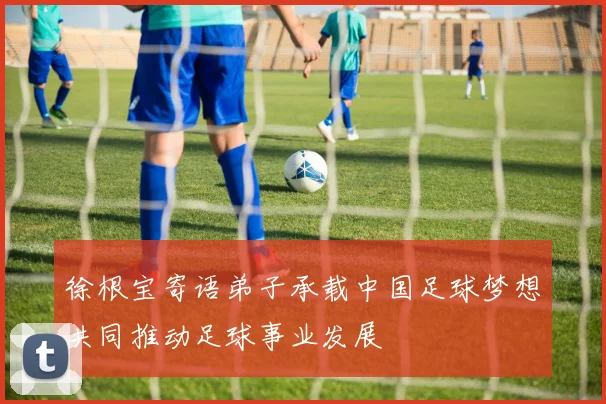 徐根宝寄语弟子承载中国足球梦想共同推动足球事业发展