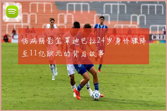 伤病阴影笼罩迪巴拉24岁身价骤降至11亿欧元的背后故事