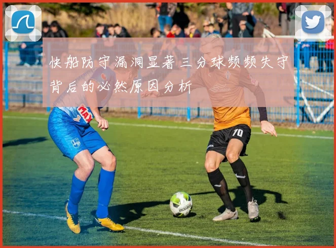 快船防守漏洞显著三分球频频失守背后的必然原因分析