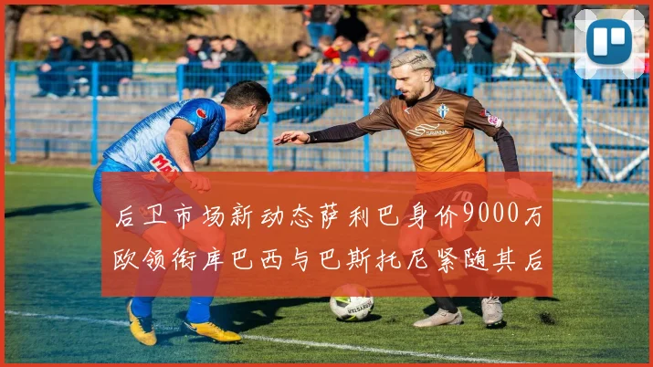 后卫市场新动态萨利巴身价9000万欧领衔库巴西与巴斯托尼紧随其后