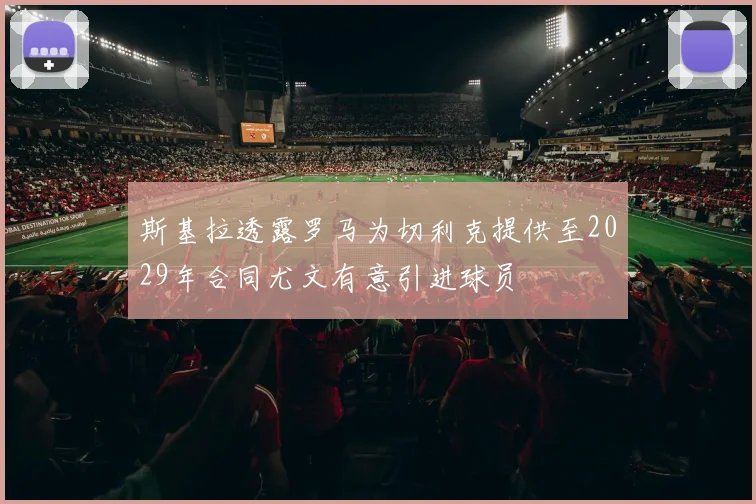 斯基拉透露罗马为切利克提供至2029年合同尤文有意引进球员