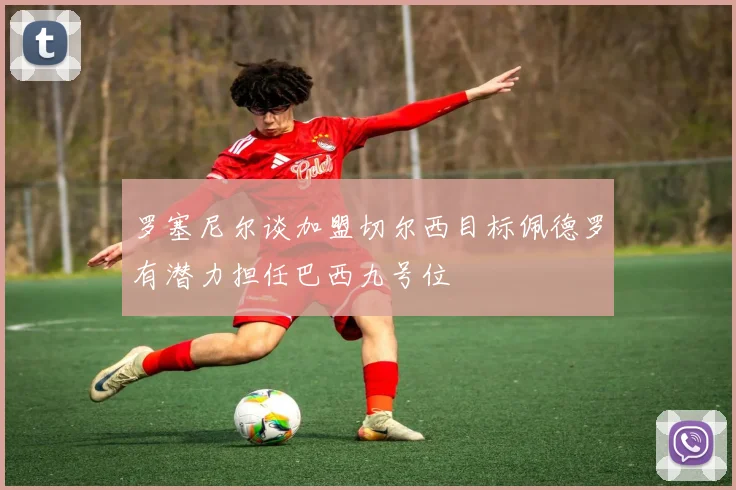 罗塞尼尔谈加盟切尔西目标佩德罗有潜力担任巴西九号位