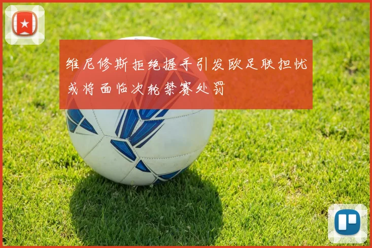 维尼修斯拒绝握手引发欧足联担忧或将面临次轮禁赛处罚