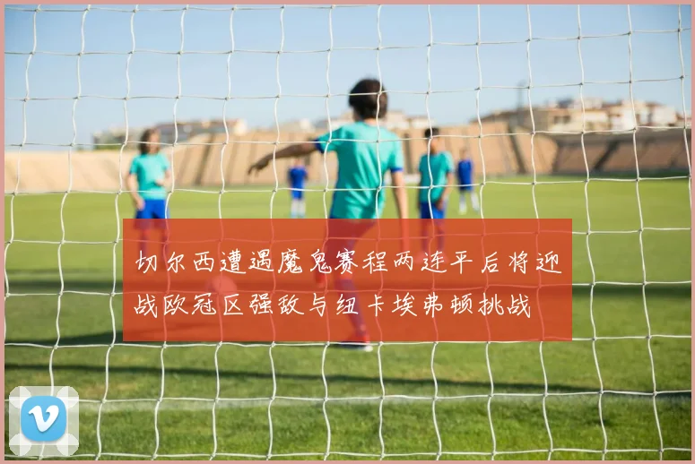 切尔西遭遇魔鬼赛程两连平后将迎战欧冠区强敌与纽卡埃弗顿挑战