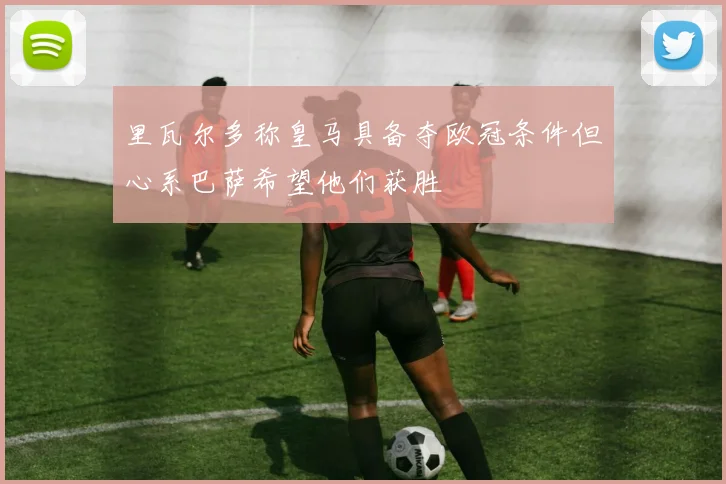 里瓦尔多称皇马具备夺欧冠条件但心系巴萨希望他们获胜