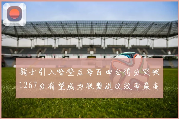 骑士引入哈登后每百回合得分突破1267分有望成为联盟进攻效率最高球队